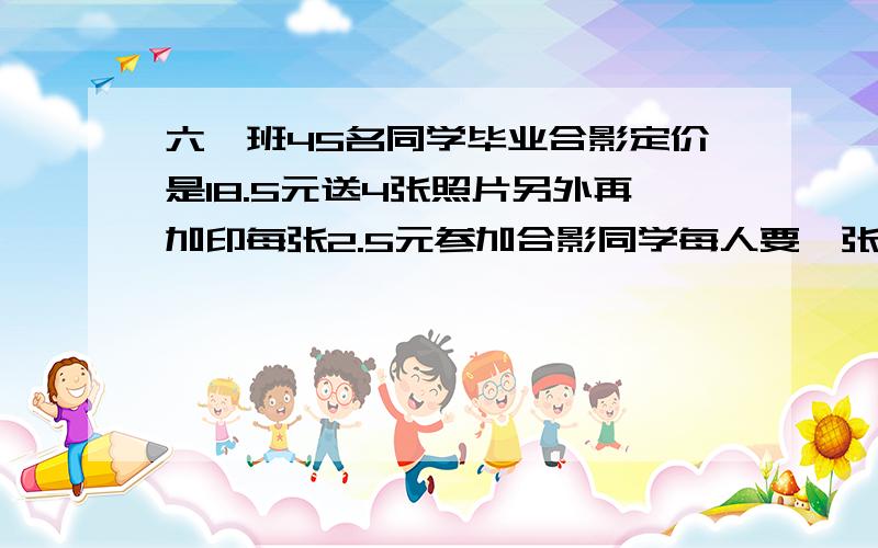 六一班45名同学毕业合影定价是18.5元送4张照片另外再加印每张2.5元参加合影同学每人要一张照片一共要付多少元?