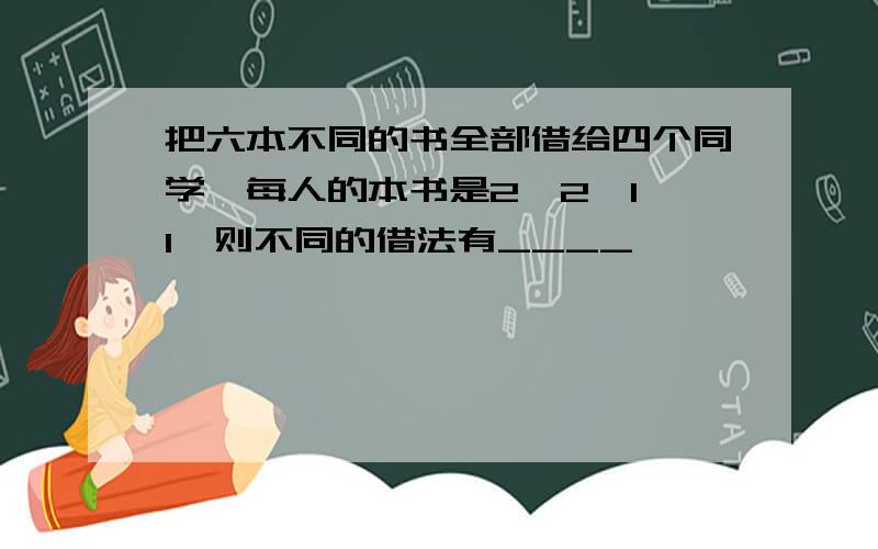 把六本不同的书全部借给四个同学,每人的本书是2、2、1、1,则不同的借法有____