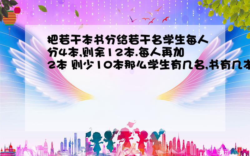 把若干本书分给若干名学生每人分4本,则余12本.每人再加2本 则少10本那么学生有几名,书有几本 二元一次方程回答