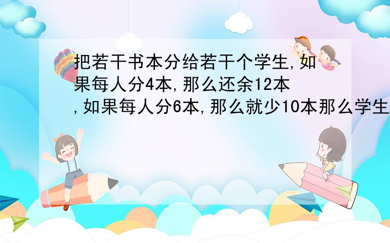 把若干书本分给若干个学生,如果每人分4本,那么还余12本,如果每人分6本,那么就少10本那么学生有——人,书有——本（用二元一次方程解）