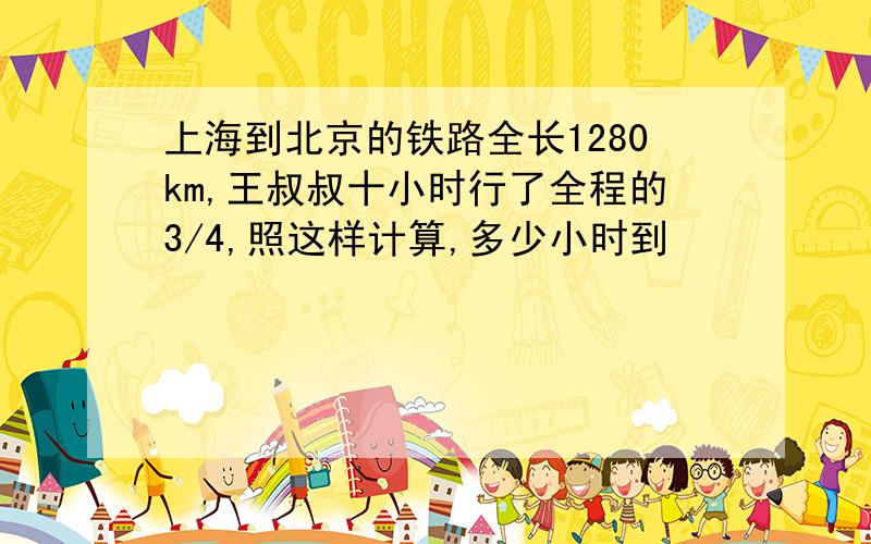 上海到北京的铁路全长1280km,王叔叔十小时行了全程的3/4,照这样计算,多少小时到