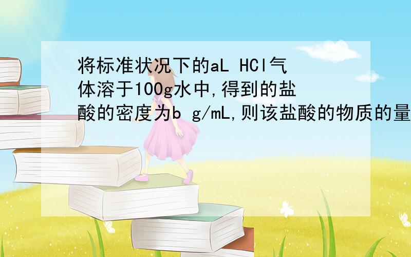 将标准状况下的aL HCl气体溶于100g水中,得到的盐酸的密度为b g/mL,则该盐酸的物质的量浓度为多少?