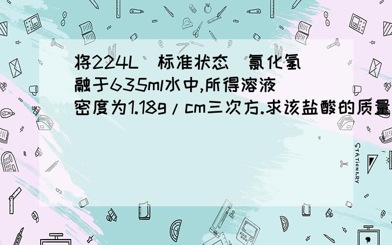 将224L（标准状态）氯化氢融于635ml水中,所得溶液密度为1.18g/cm三次方.求该盐酸的质量分数,物质量浓度