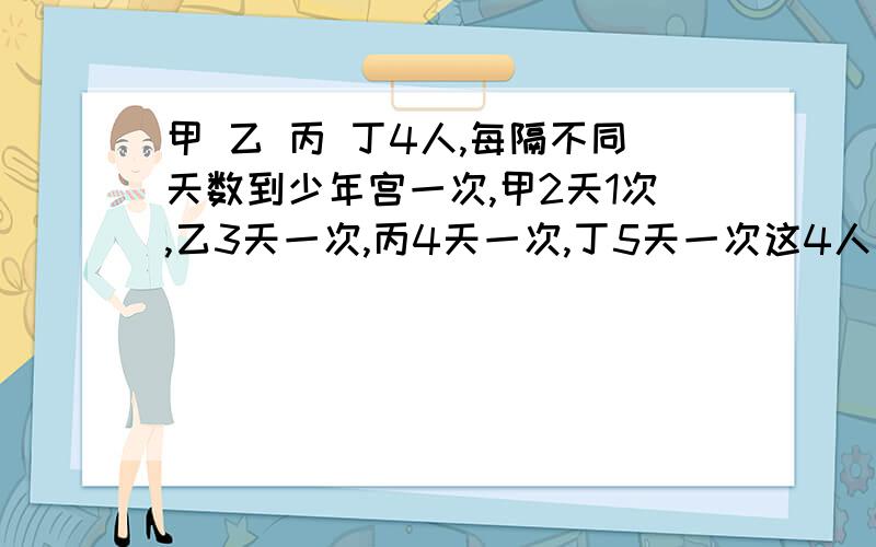 甲 乙 丙 丁4人,每隔不同天数到少年宫一次,甲2天1次,乙3天一次,丙4天一次,丁5天一次这4人是星期3在少年宫相逢的,至少要过多少天4人才能在少年宫再相逢?相逢时是星期几?