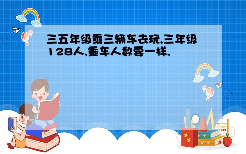 三五年级乘三辆车去玩,三年级128人,乘车人数要一样,