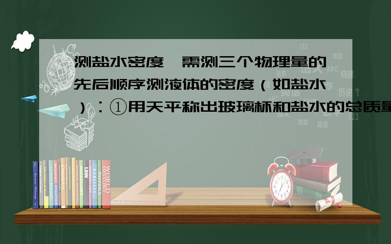 测盐水密度,需测三个物理量的先后顺序测液体的密度（如盐水）：①用天平称出玻璃杯和盐水的总质量m1；②把杯中一部分盐水倒入量筒中,测出量筒中盐水的体积V；③有天平称出玻璃杯和