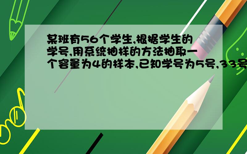 某班有56个学生,根据学生的学号,用系统抽样的方法抽取一个容量为4的样本,已知学号为5号,33号,47号,同学在样本中,那么样本中另一名同学的学号是?（说明思路和解题步骤）