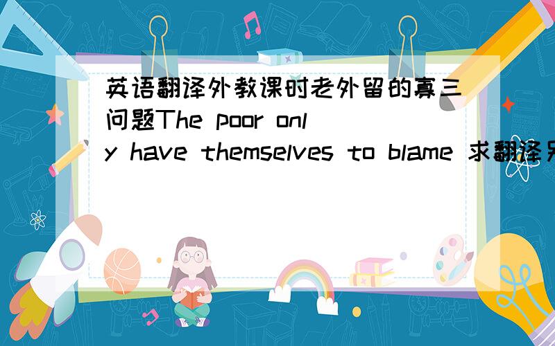 英语翻译外教课时老外留的寡三问题The poor only have themselves to blame 求翻译另回答 是否同意这个观点,同意不同意都要写150字的英语观点,