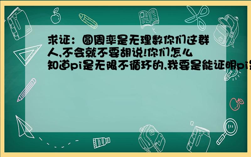 求证：圆周率是无理数你们这群人,不会就不要胡说!你们怎么知道pi是无限不循环的,我要是能证明pi是无限不循环的,还用把这个问题贴出来吗?