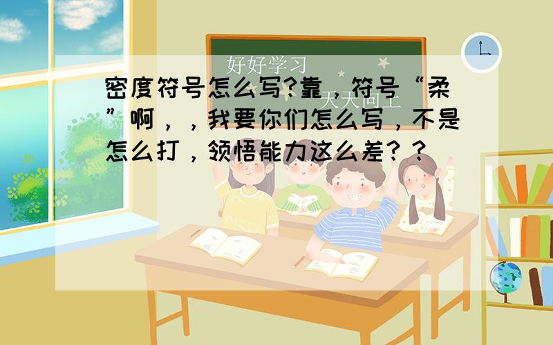 密度符号怎么写?靠，符号“柔”啊，，我要你们怎么写，不是怎么打，领悟能力这么差？？