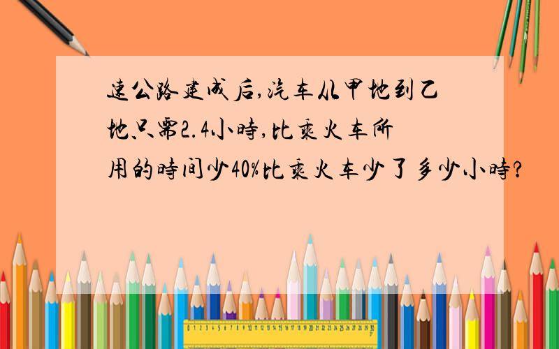 速公路建成后,汽车从甲地到乙地只需2.4小时,比乘火车所用的时间少40%比乘火车少了多少小时?