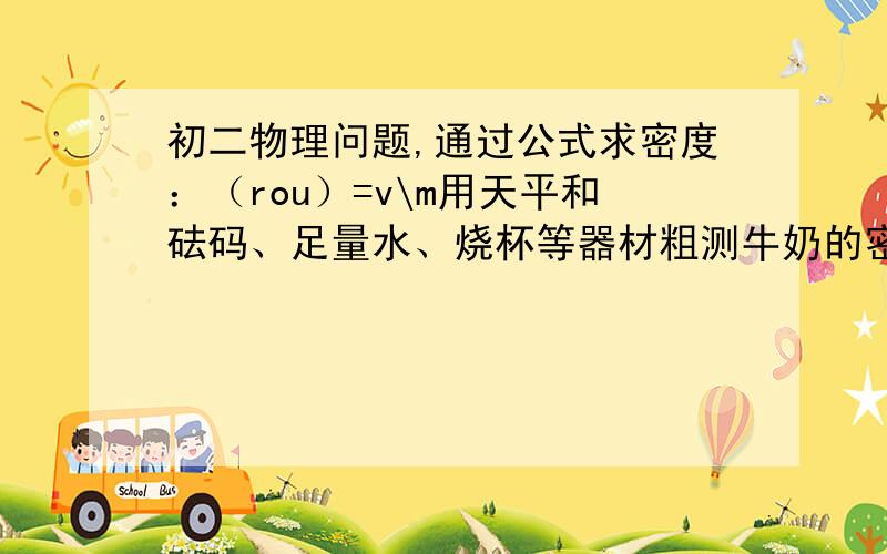 初二物理问题,通过公式求密度：（rou）=v\m用天平和砝码、足量水、烧杯等器材粗测牛奶的密度写出测量步骤,和牛奶密度的表达式.