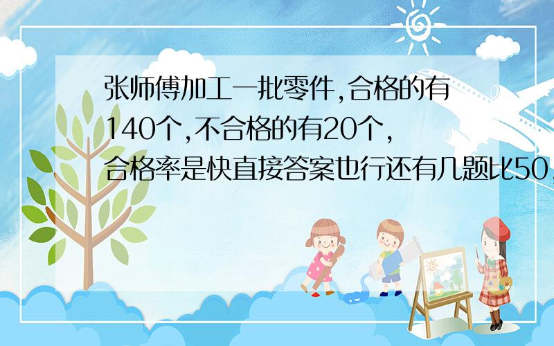 张师傅加工一批零件,合格的有140个,不合格的有20个,合格率是快直接答案也行还有几题比50，米少20％的是( )一个是数的75％ 是150，这个数的10 ％是（ ）帮忙一起回答