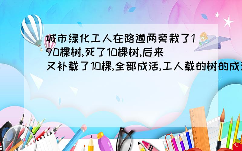 城市绿化工人在路道两旁栽了190棵树,死了10棵树,后来又补载了10棵,全部成活,工人载的树的成活率是多少