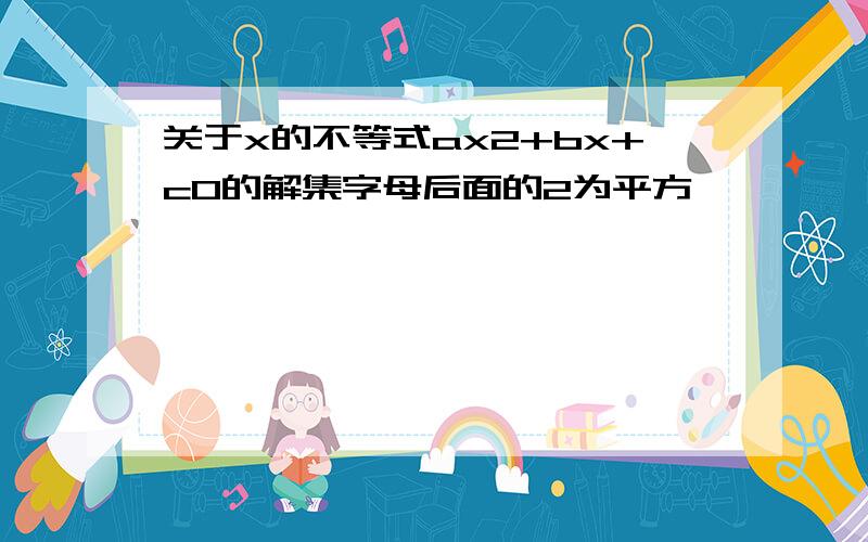 关于x的不等式ax2+bx+c0的解集字母后面的2为平方