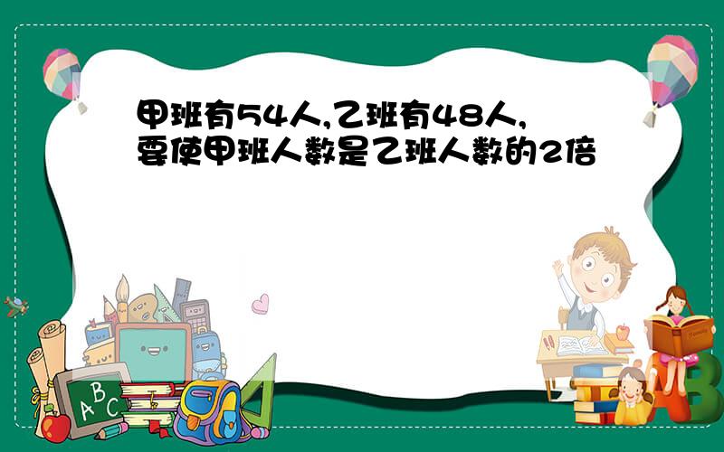 甲班有54人,乙班有48人,要使甲班人数是乙班人数的2倍