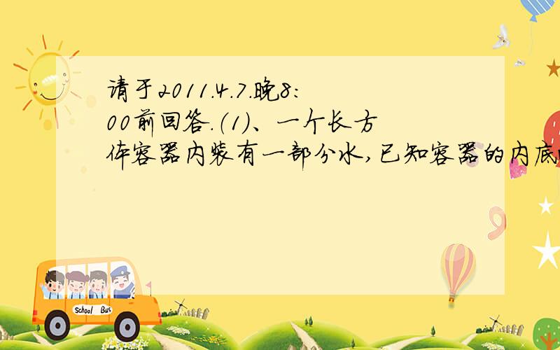 请于2011.4.7.晚8：00前回答.（1）、一个长方体容器内装有一部分水,已知容器的内底面长是14cm,宽9cm,现把一个小圆柱体和一个与圆柱等底等高的小圆锥体放入容器中,结果圆柱体完全浸没水中,