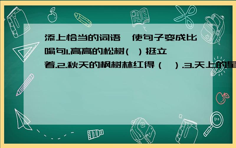 添上恰当的词语,使句子变成比喻句1.高高的松树( ）挺立着.2.秋天的枫树林红得（ ）.3.天上的星星（ ）.4.果树上结满了红红的果子（ ）.只要词语。