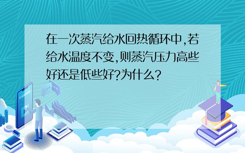 在一次蒸汽给水回热循环中,若给水温度不变,则蒸汽压力高些好还是低些好?为什么?