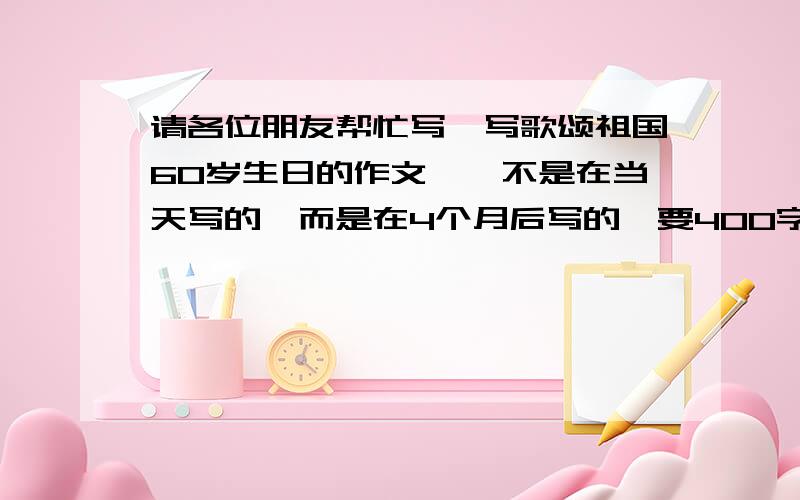 请各位朋友帮忙写一写歌颂祖国60岁生日的作文,【不是在当天写的,而是在4个月后写的,要400字左右就行了,是3年级水平的】我跟大家说明：我并不是全部抄下去,我只是想知道开头和主要写什