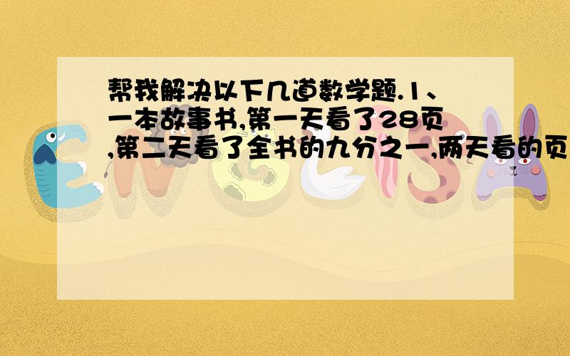 帮我解决以下几道数学题.1、一本故事书,第一天看了28页,第二天看了全书的九分之一,两天看的页数与全书总页数的比是1：5,这本书有多少页.〔用方程解〕2、一个长方形的棱长之和是144分米,