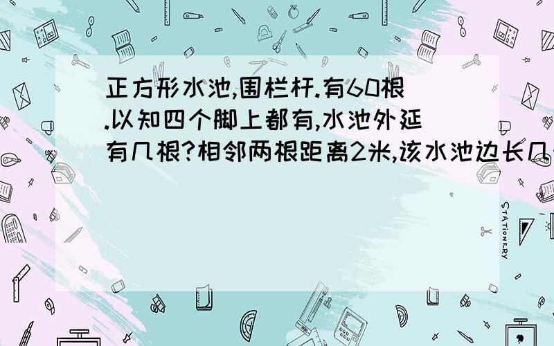 正方形水池,围栏杆.有60根.以知四个脚上都有,水池外延有几根?相邻两根距离2米,该水池边长几米?