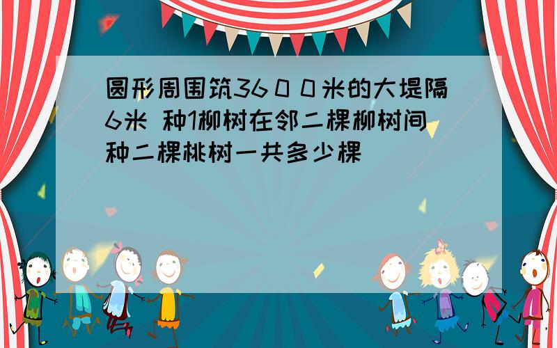 圆形周围筑36００米的大堤隔6米 种1柳树在邻二棵柳树间种二棵桃树一共多少棵