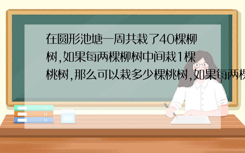 在圆形池塘一周共栽了40棵柳树,如果每两棵柳树中间栽1棵桃树,那么可以栽多少棵桃树,如果每两棵柳树相距3米,那么这个圆形池塘的周长是多少