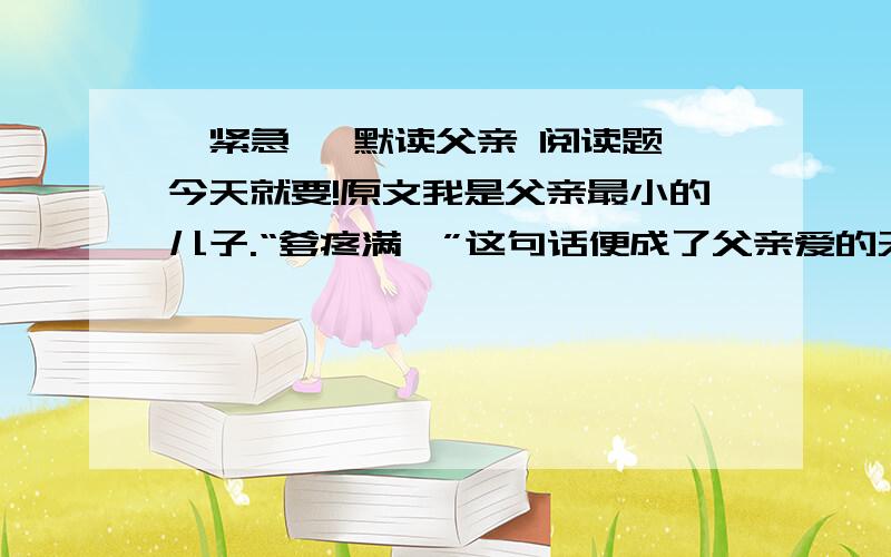 【紧急】 默读父亲 阅读题 今天就要!原文我是父亲最小的儿子.“爹疼满崽”这句话便成了父亲爱的天平向我倾斜时搪塞哥哥姐姐们的托词了.在我10岁那年头上吧,我生病躺在了县城的病床上,