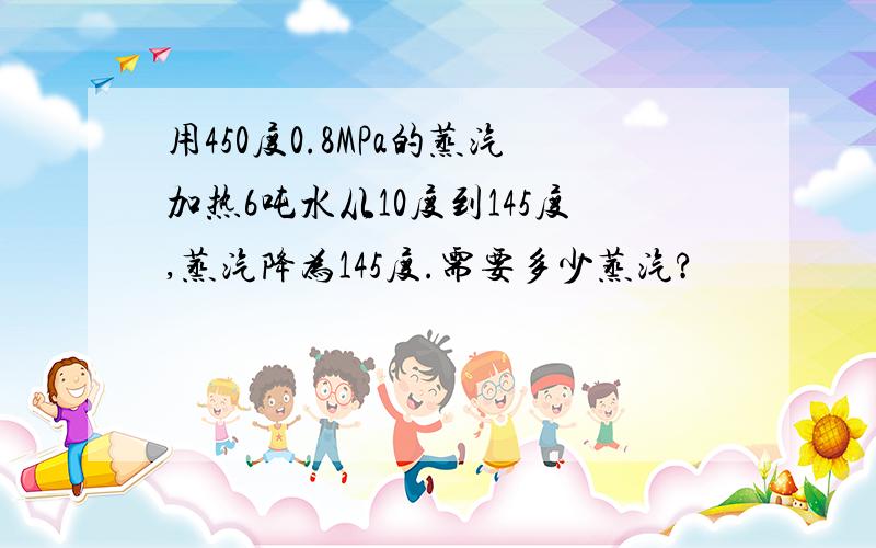 用450度0.8MPa的蒸汽加热6吨水从10度到145度,蒸汽降为145度.需要多少蒸汽?