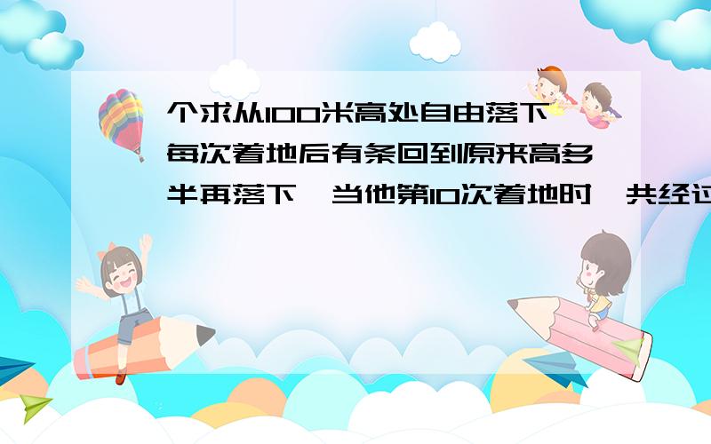 一个求从100米高处自由落下,每次着地后有条回到原来高多一半再落下,当他第10次着地时,共经过的路程是多少米?