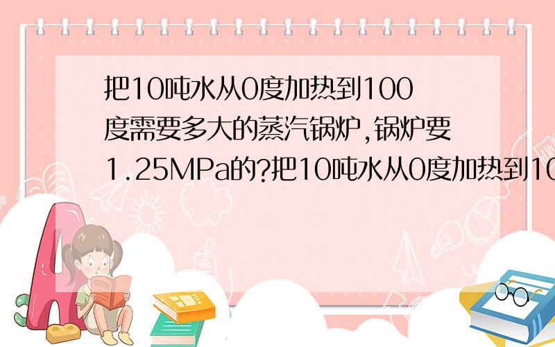 把10吨水从0度加热到100度需要多大的蒸汽锅炉,锅炉要1.25MPa的?把10吨水从0度加热到100度需要多大的锅炉,锅炉要1.25MPa的?请问是具体是怎么计算的?使用蒸汽直接冲水和换热器