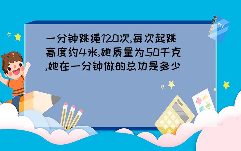 一分钟跳绳120次,每次起跳高度约4米,她质量为50千克,她在一分钟做的总功是多少