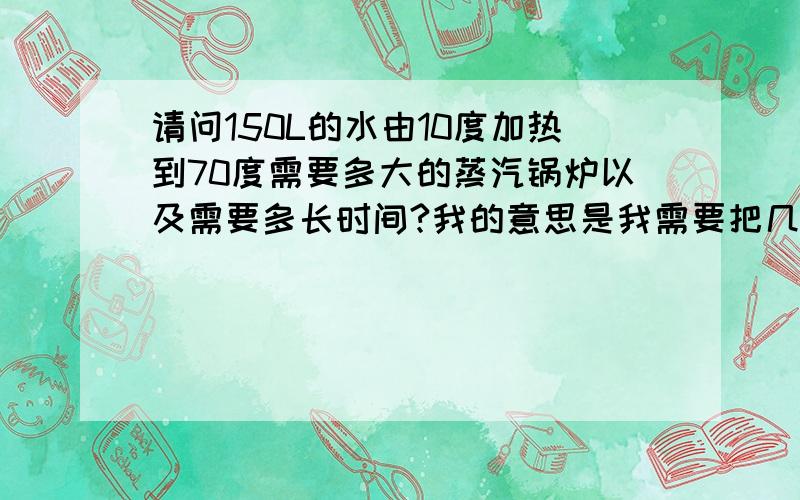 请问150L的水由10度加热到70度需要多大的蒸汽锅炉以及需要多长时间?我的意思是我需要把几个大塑料桶里的药液加热到70度,又不能直接在火上加热