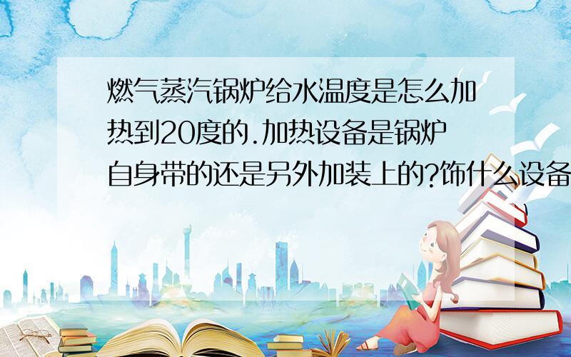 燃气蒸汽锅炉给水温度是怎么加热到20度的.加热设备是锅炉自身带的还是另外加装上的?饰什么设备?