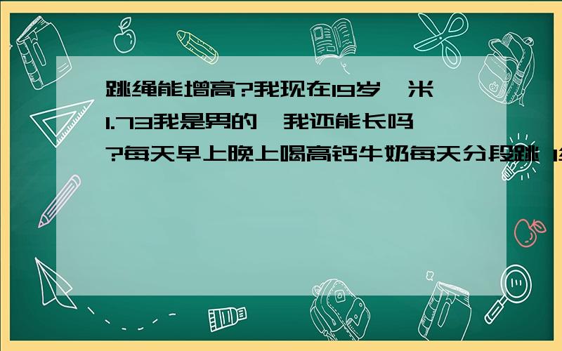 跳绳能增高?我现在19岁一米1.73我是男的,我还能长吗?每天早上晚上喝高钙牛奶每天分段跳 1组100次早上10组 中午10组 晚上10组跳到3年后会有多高?