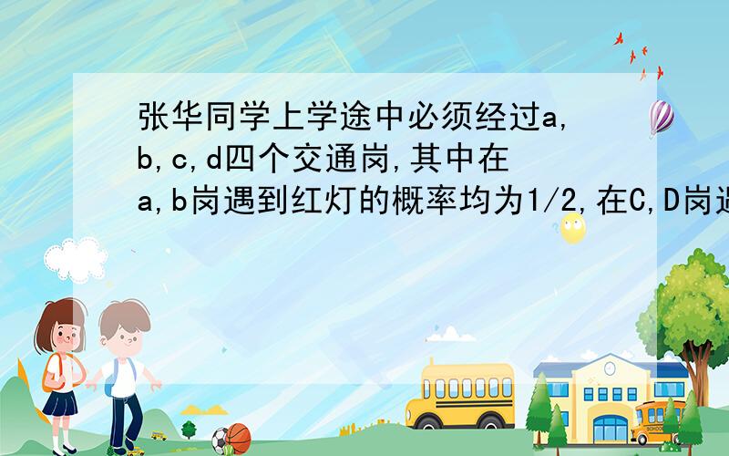 张华同学上学途中必须经过a,b,c,d四个交通岗,其中在a,b岗遇到红灯的概率均为1/2,在C,D岗遇到红灯的概率