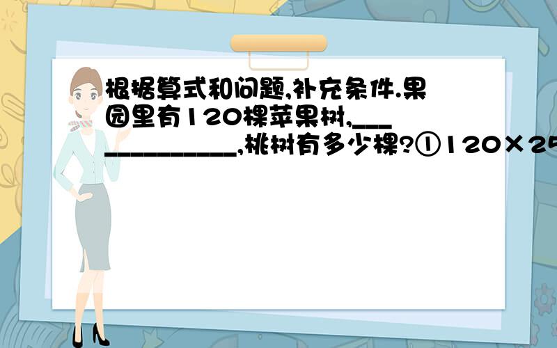 根据算式和问题,补充条件.果园里有120棵苹果树,_____________,桃树有多少棵?①120×25% ______________ ②120÷25% ______________ ③120×﹙1﹢25%）______________ ④120÷（1﹢25%）______________ ⑤120×（1﹣25%）_______