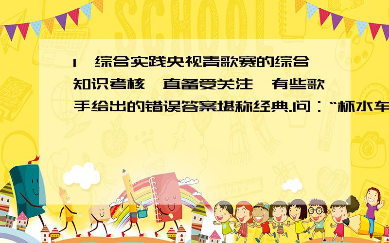 1、综合实践央视青歌赛的综合知识考核一直备受关注,有些歌手给出的错误答案堪称经典.问：“杯水车薪”这一成语什么意思?答：用一杯水给车夫的工钱.问：“满城尽带黄金甲”是和朝代