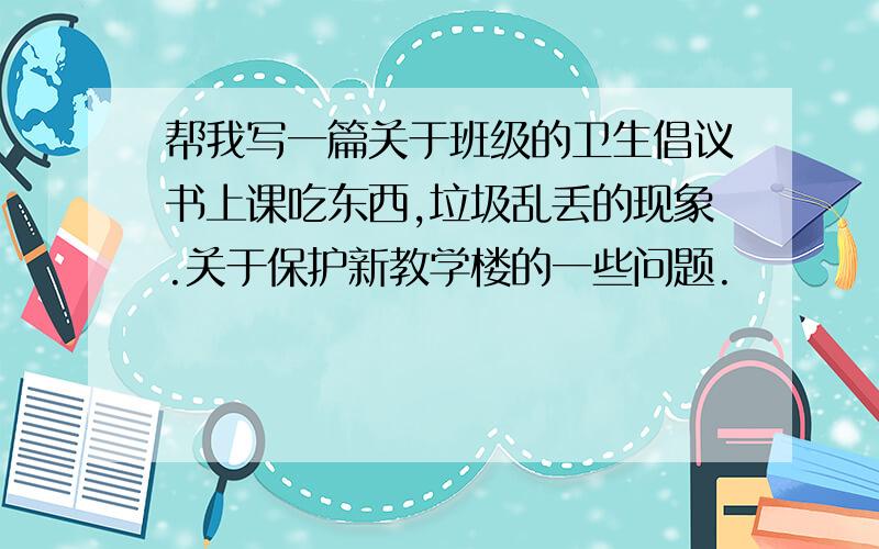 帮我写一篇关于班级的卫生倡议书上课吃东西,垃圾乱丢的现象.关于保护新教学楼的一些问题.