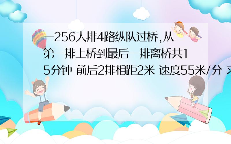 一256人排4路纵队过桥,从第一排上桥到最后一排离桥共15分钟 前后2排相距2米 速度55米/分 求桥长.