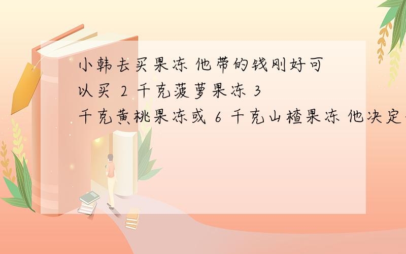 小韩去买果冻 他带的钱刚好可以买 2 千克菠萝果冻 3 千克黄桃果冻或 6 千克山楂果冻 他决定每种果冻买同样题没有错