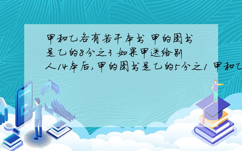 甲和乙各有若干本书 甲的图书是乙的8分之3 如果甲送给别人14本后,甲的图书是乙的5分之1 甲和乙各有多少