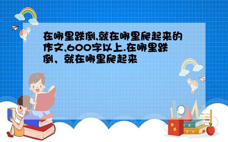 在哪里跌倒,就在哪里爬起来的作文,600字以上.在哪里跌倒，就在哪里爬起来