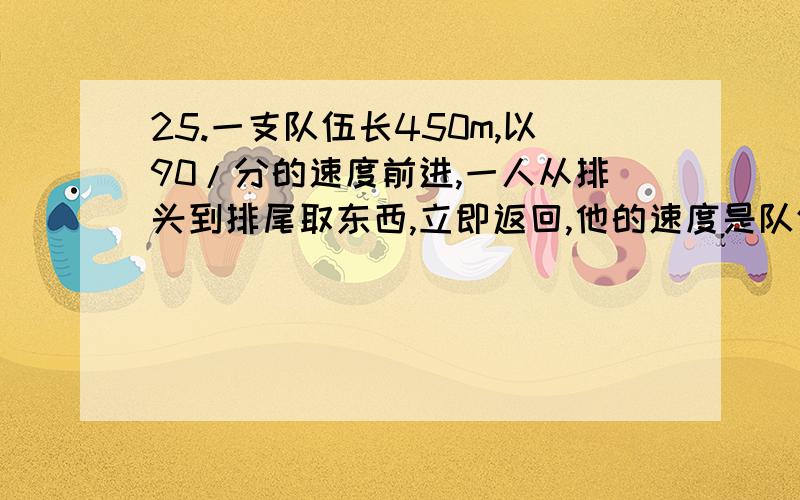 25.一支队伍长450m,以90/分的速度前进,一人从排头到排尾取东西,立即返回,他的速度是队伍的2倍.此人往返共用多长时间?