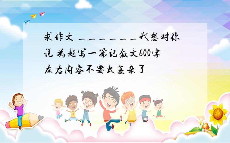 求作文 ______我想对你说 为题写一篇记叙文600字左右内容不要太复杂了