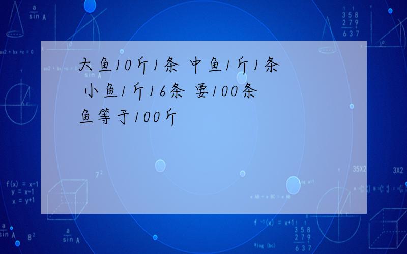 大鱼10斤1条 中鱼1斤1条 小鱼1斤16条 要100条鱼等于100斤