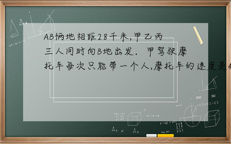 AB俩地相距28千米,甲乙丙三人同时向B地出发．甲驾驶摩托车每次只能带一个人,摩托车的速度是44千米／时,人步行4千米／时,甲先带乙走若干千米后下车,立即转头接丙,遇丙后立即带丙驶向B地,