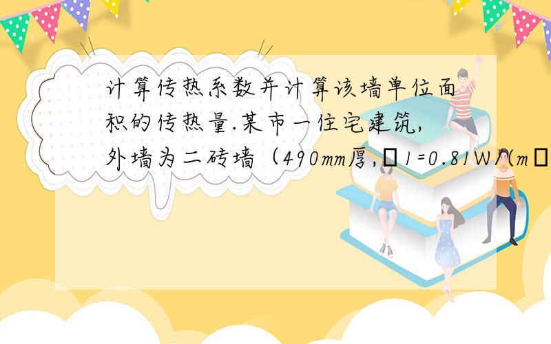 计算传热系数并计算该墙单位面积的传热量.某市一住宅建筑,外墙为二砖墙（490mm厚,λ1=0.81W/(m•℃)）,内抹灰厚度为20mm,λ1=0.87W/(m•℃)；内墙的对流换热系数为αn=8.7 W/(m2•℃),外墙的