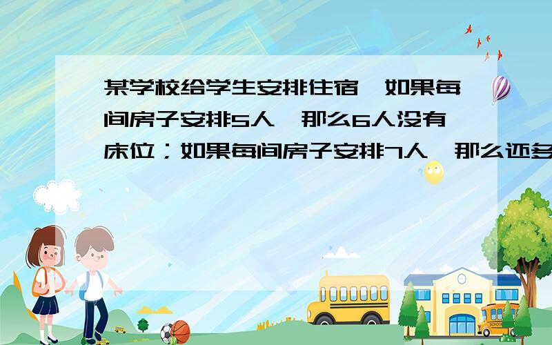 某学校给学生安排住宿,如果每间房子安排5人,那么6人没有床位；如果每间房子安排7人,那么还多出4个床位问学校宿舍有几间?学生有多少人?